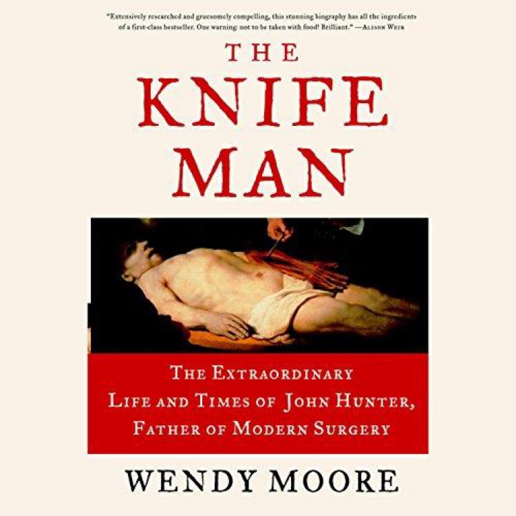 The Knife Man The Extraordinary Life and Times of John Hunter, Father of Modern Surgery