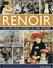 Renoir: His Life and Works in 500 Images: A Study of the Artist, His Life and Context, With 500 Images, and A Gallery Showing 300 of His Most Iconic Paintings